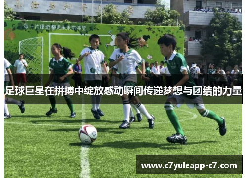 足球巨星在拼搏中绽放感动瞬间传递梦想与团结的力量