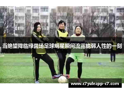当绝望降临绿茵场足球明星瞬间流露脆弱人性的一刻